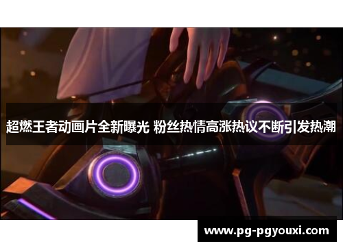 超燃王者动画片全新曝光 粉丝热情高涨热议不断引发热潮